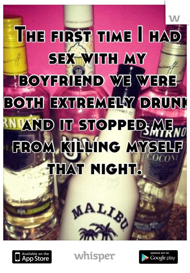 The first time I had sex with my boyfriend we were both extremely drunk and it stopped me from killing myself that night. 