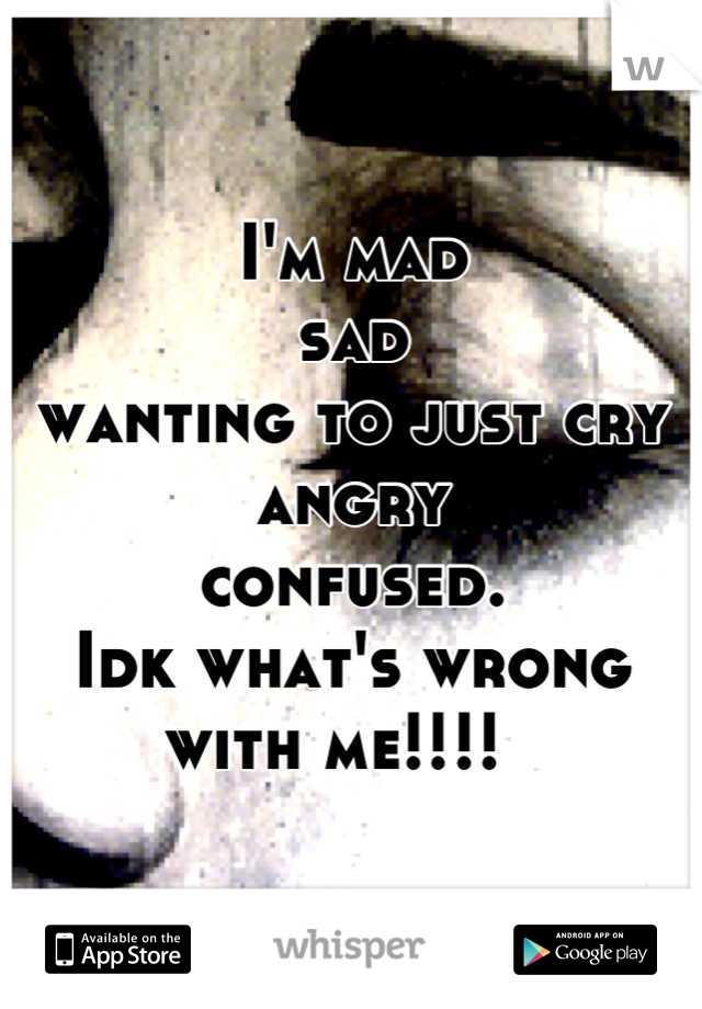 I'm mad 
sad 
wanting to just cry 
angry 
confused. 
Idk what's wrong with me!!!!  
