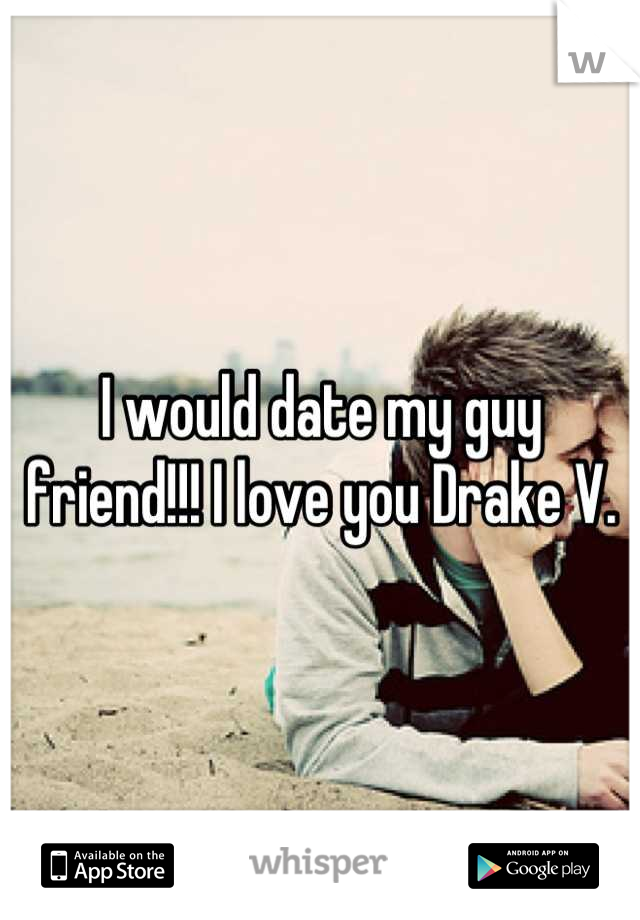 I would date my guy friend!!! I love you Drake V.