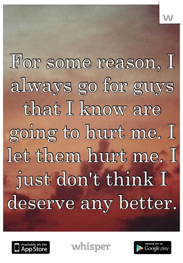 For some reason, I always go for guys that I know are going to hurt me. I let them hurt me. I just don't think I deserve any better.