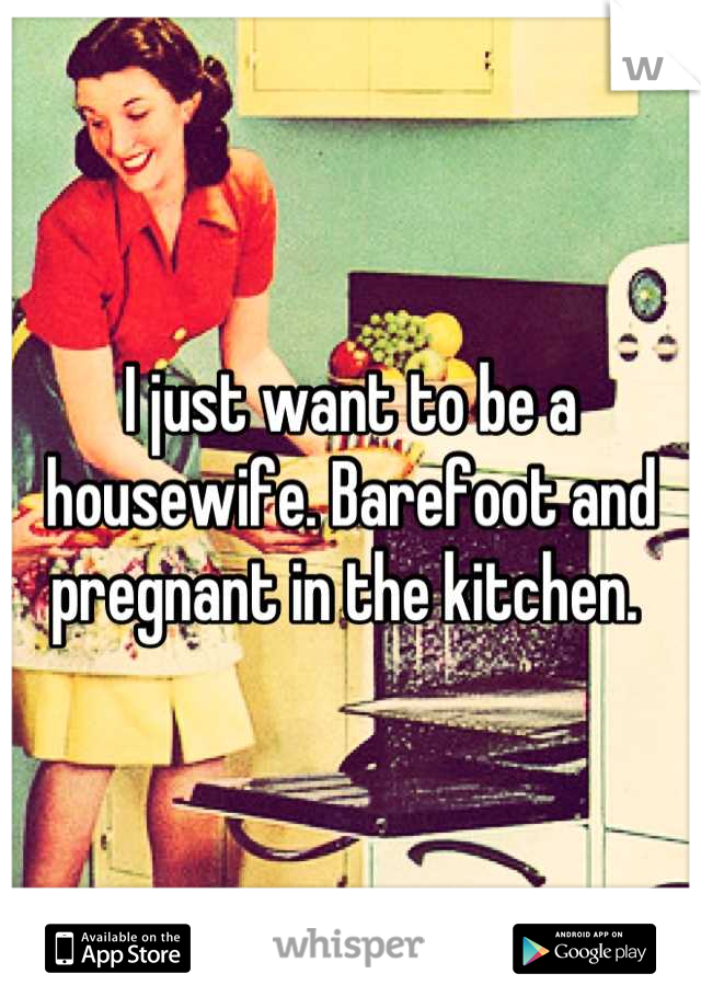 I just want to be a housewife. Barefoot and pregnant in the kitchen. 
