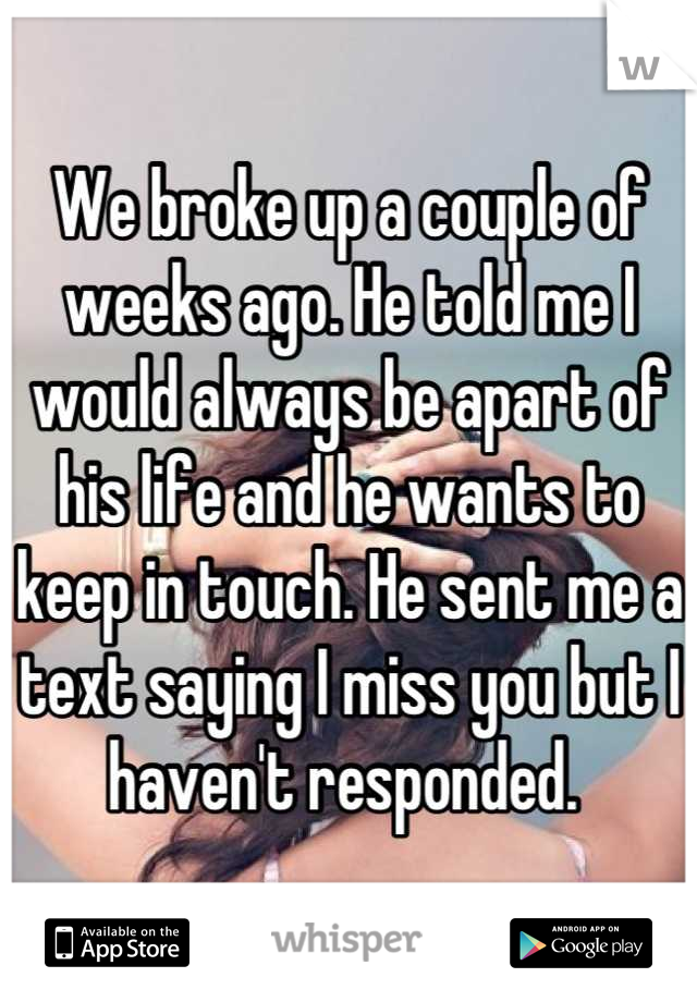We broke up a couple of weeks ago. He told me I would always be apart of his life and he wants to keep in touch. He sent me a text saying I miss you but I haven't responded. 
