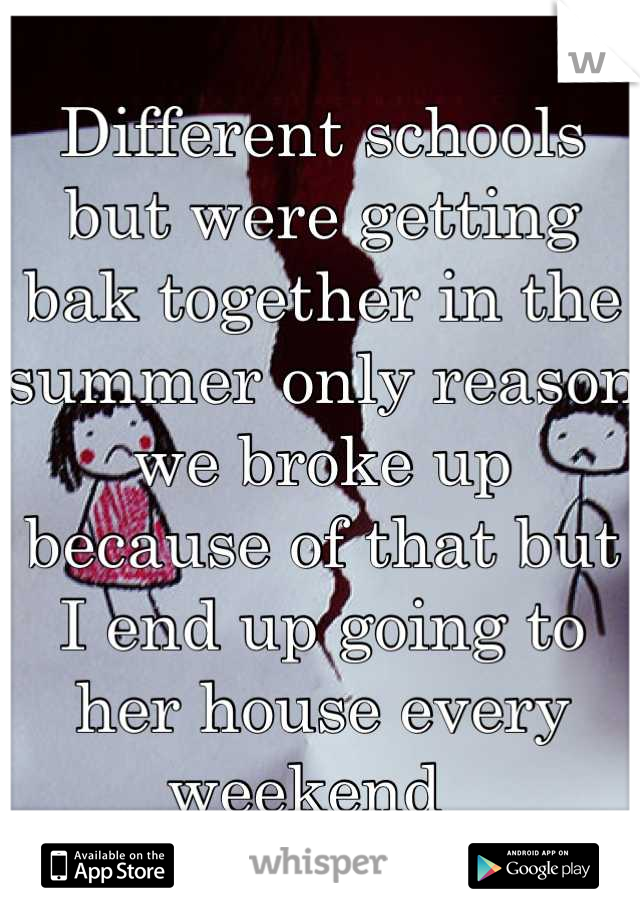 Different schools but were getting bak together in the summer only reason we broke up because of that but I end up going to her house every weekend  