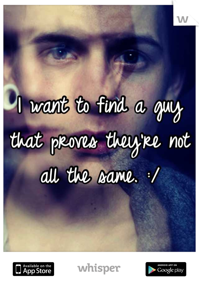 I want to find a guy that proves they're not all the same. :/