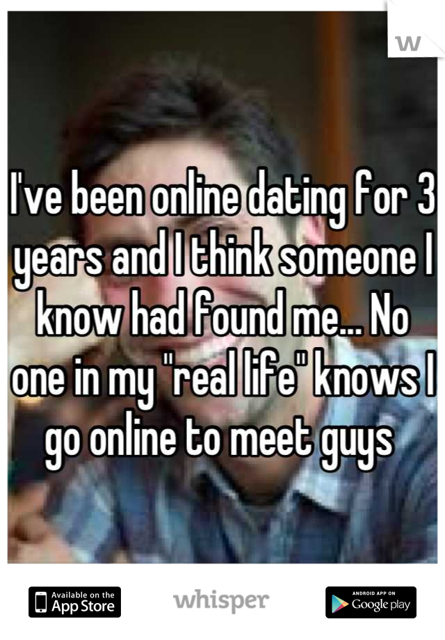 I've been online dating for 3 years and I think someone I know had found me... No one in my "real life" knows I go online to meet guys 