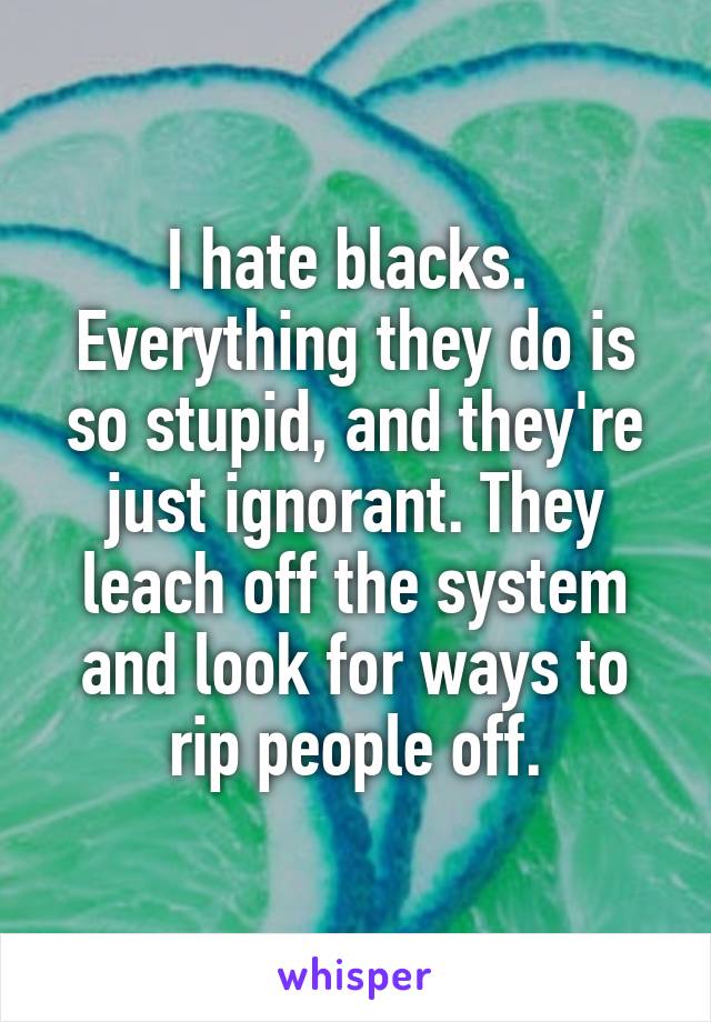 I hate blacks.  Everything they do is so stupid, and they're just ignorant. They leach off the system and look for ways to rip people off.