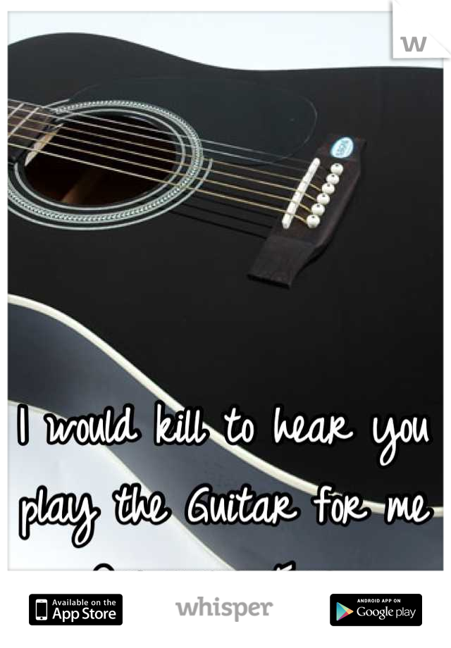 I would kill to hear you play the Guitar for me One more Time..