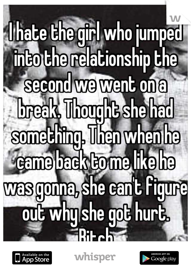 I hate the girl who jumped into the relationship the second we went on a break. Thought she had something. Then when he came back to me like he was gonna, she can't figure out why she got hurt.
 Bitch.