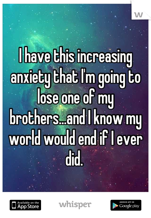 I have this increasing anxiety that I'm going to lose one of my brothers...and I know my world would end if I ever did. 
