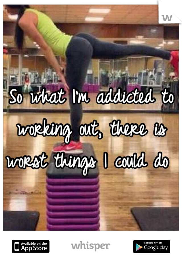 So what I'm addicted to working out, there is worst things I could do 