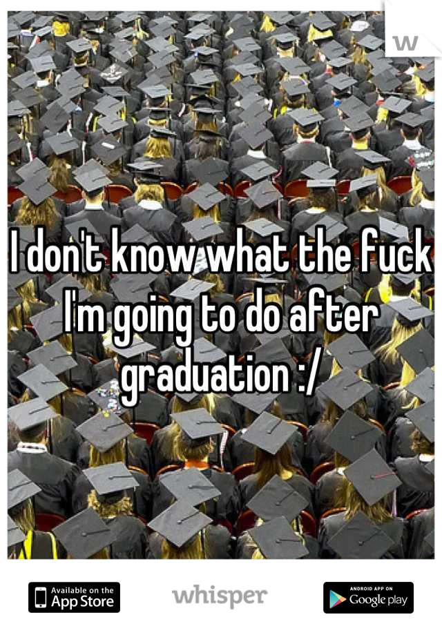 I don't know what the fuck I'm going to do after graduation :/