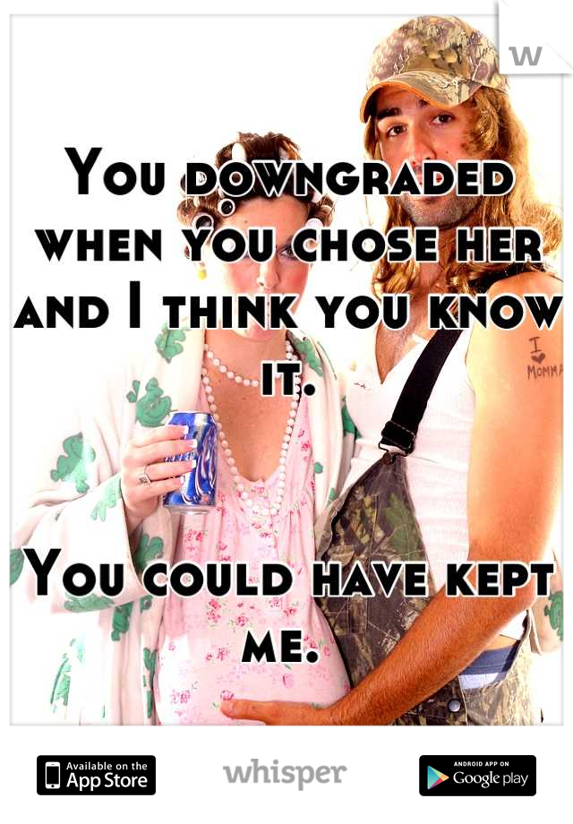 You downgraded when you chose her and I think you know it. 


You could have kept me. 