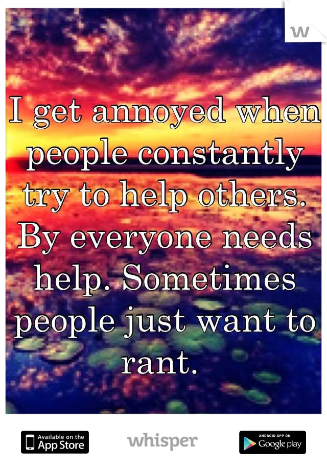 I get annoyed when people constantly try to help others. By everyone needs help. Sometimes people just want to rant. 