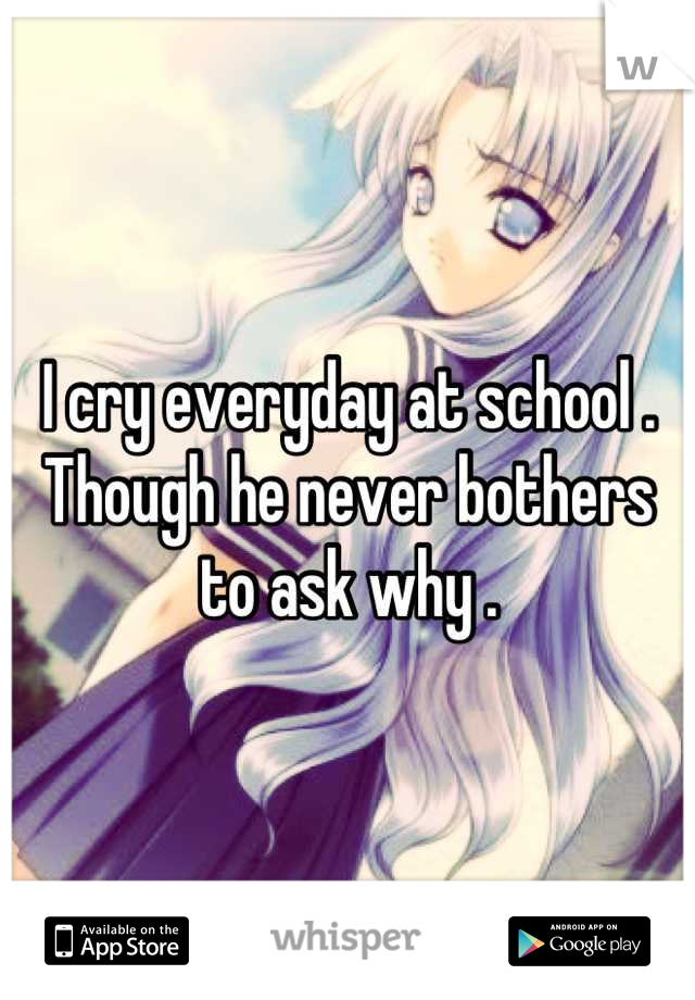 I cry everyday at school . 
Though he never bothers to ask why .