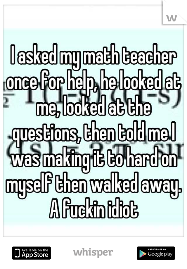 I asked my math teacher once for help, he looked at me, looked at the questions, then told me I was making it to hard on myself then walked away. A fuckin idiot