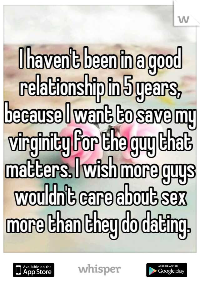 I haven't been in a good relationship in 5 years, because I want to save my virginity for the guy that matters. I wish more guys wouldn't care about sex more than they do dating. 