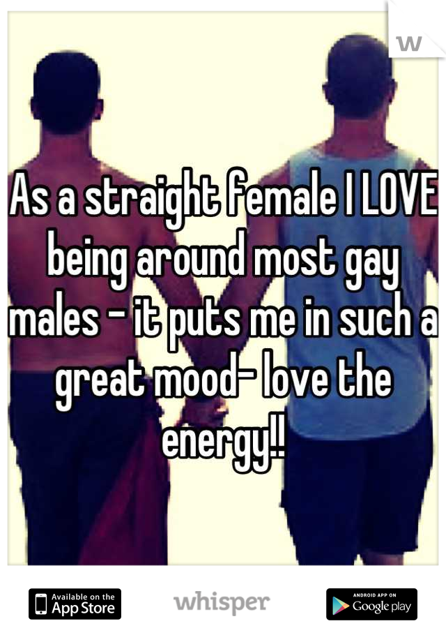 As a straight female I LOVE being around most gay males - it puts me in such a great mood- love the energy!!