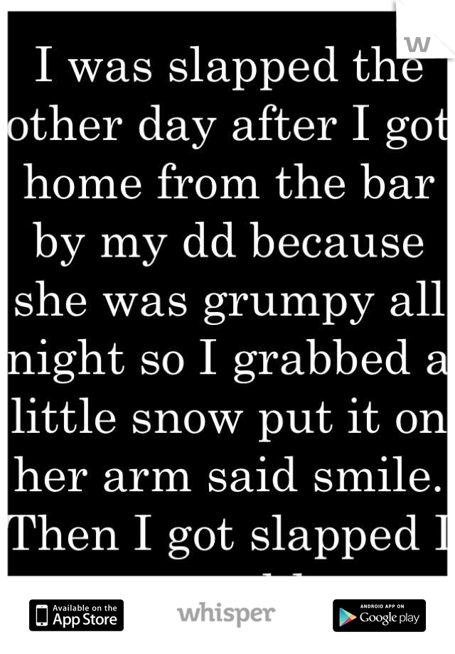 I was slapped the other day after I got home from the bar by my dd because she was grumpy all night so I grabbed a little snow put it on her arm said smile. Then I got slapped I was speechless...