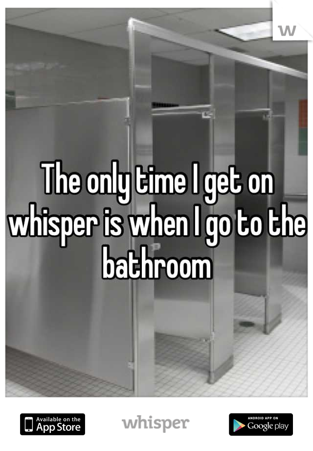 The only time I get on whisper is when I go to the bathroom