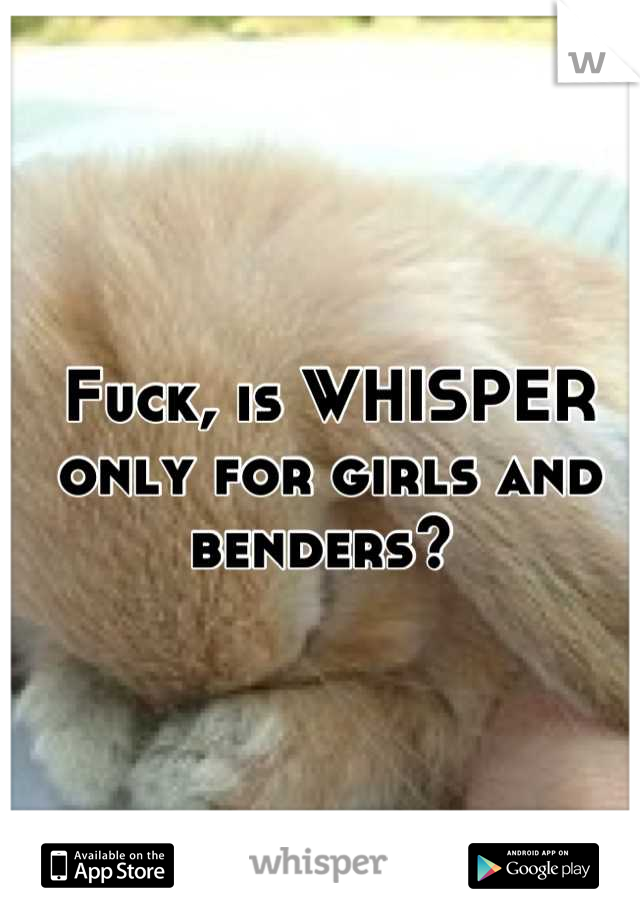 Fuck, is WHISPER only for girls and benders? 