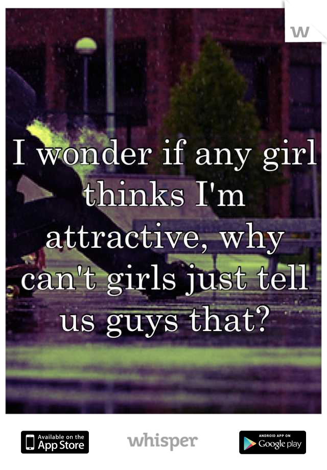 I wonder if any girl thinks I'm attractive, why can't girls just tell us guys that?