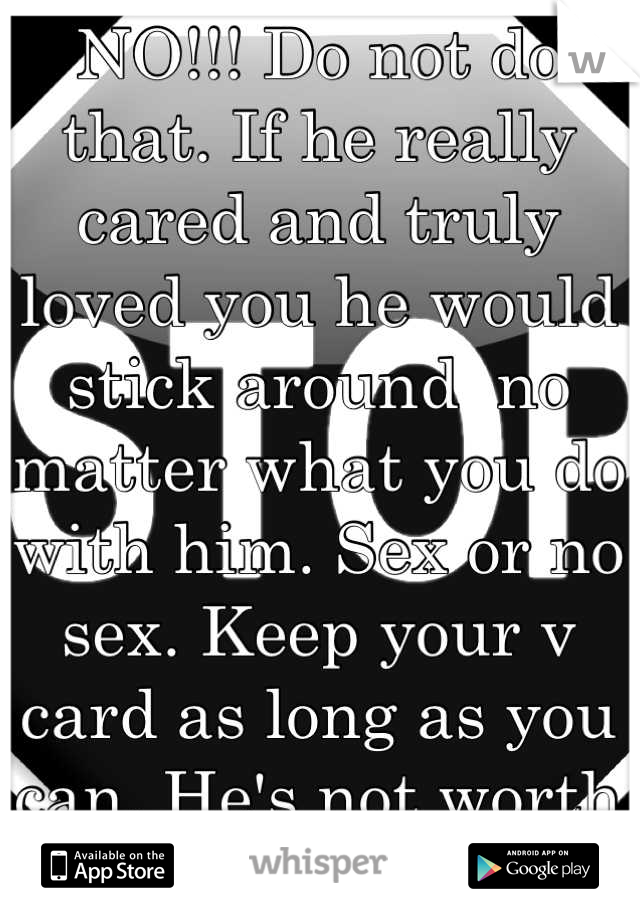 NO!!! Do not do that. If he really cared and truly loved you he would stick around  no matter what you do with him. Sex or no sex. Keep your v card as long as you can. He's not worth the pain and tears