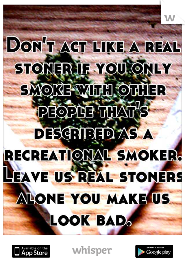 Don't act like a real stoner if you only smoke with other people that's described as a recreational smoker. Leave us real stoners alone you make us look bad. 