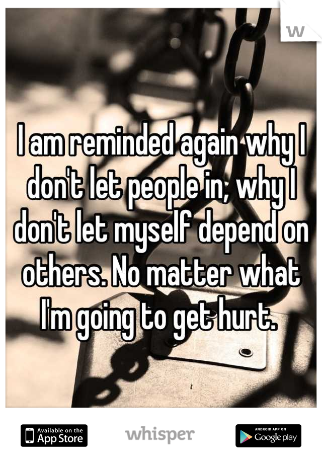 I am reminded again why I don't let people in, why I don't let myself depend on others. No matter what I'm going to get hurt. 