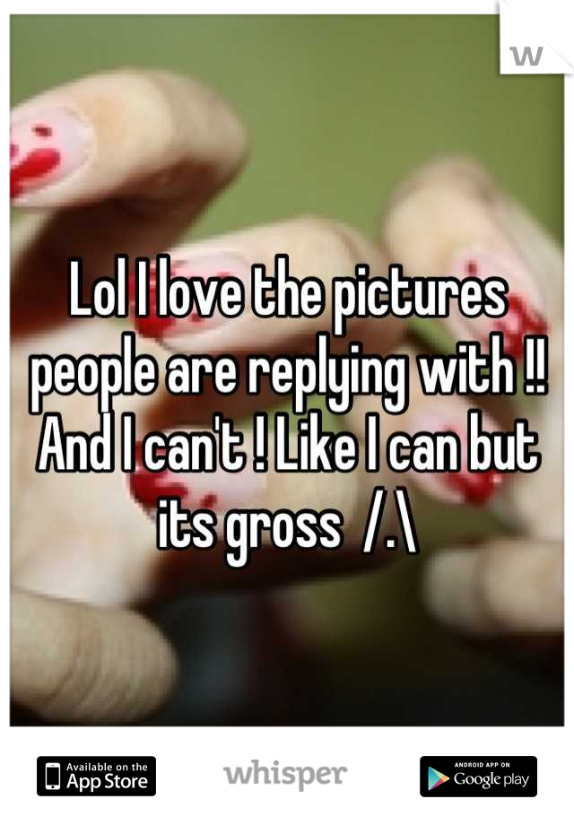 Lol I love the pictures people are replying with !! And I can't ! Like I can but its gross  /.\