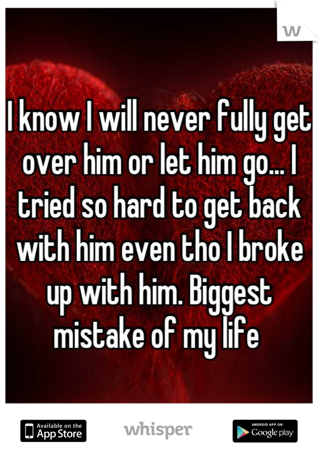 I know I will never fully get over him or let him go... I tried so hard to get back with him even tho I broke up with him. Biggest mistake of my life 