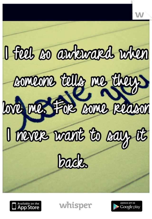 I feel so awkward when someone tells me they love me. For some reason I never want to say it back. 