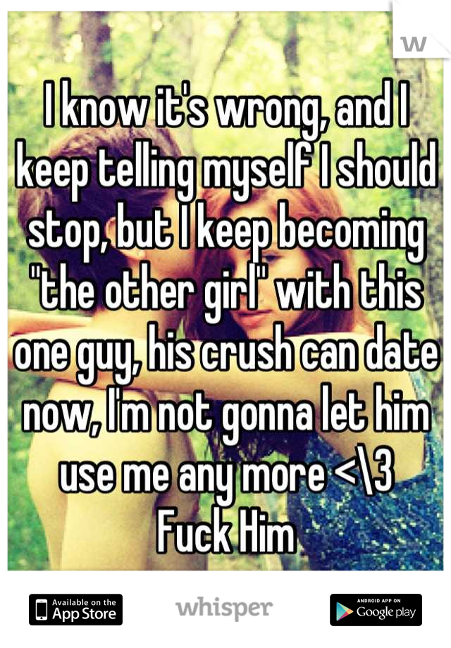 I know it's wrong, and I keep telling myself I should stop, but I keep becoming "the other girl" with this one guy, his crush can date now, I'm not gonna let him use me any more <\3 
Fuck Him