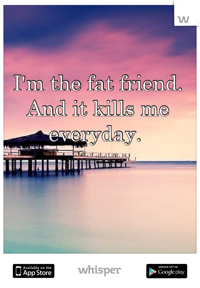 I'm the fat friend. And it kills me everyday. 
