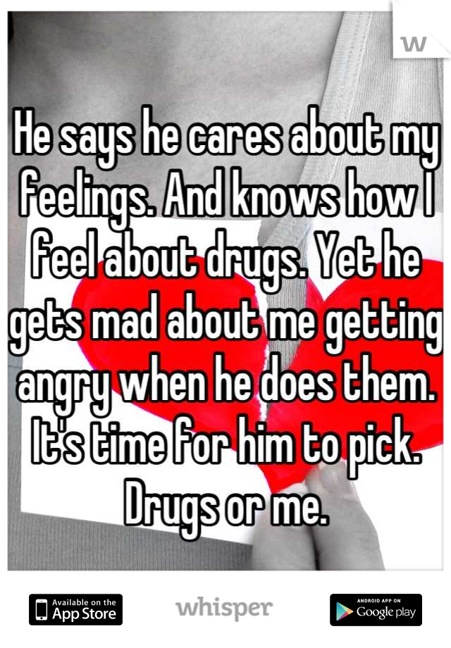 He says he cares about my feelings. And knows how I feel about drugs. Yet he gets mad about me getting angry when he does them. It's time for him to pick. Drugs or me.