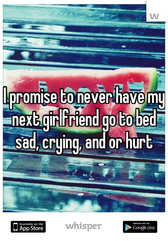 I promise to never have my next girlfriend go to bed sad, crying, and or hurt