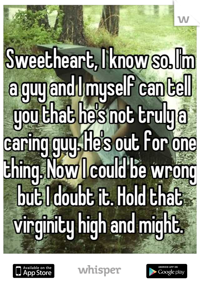 Sweetheart, I know so. I'm a guy and I myself can tell you that he's not truly a caring guy. He's out for one thing. Now I could be wrong but I doubt it. Hold that virginity high and might. 
