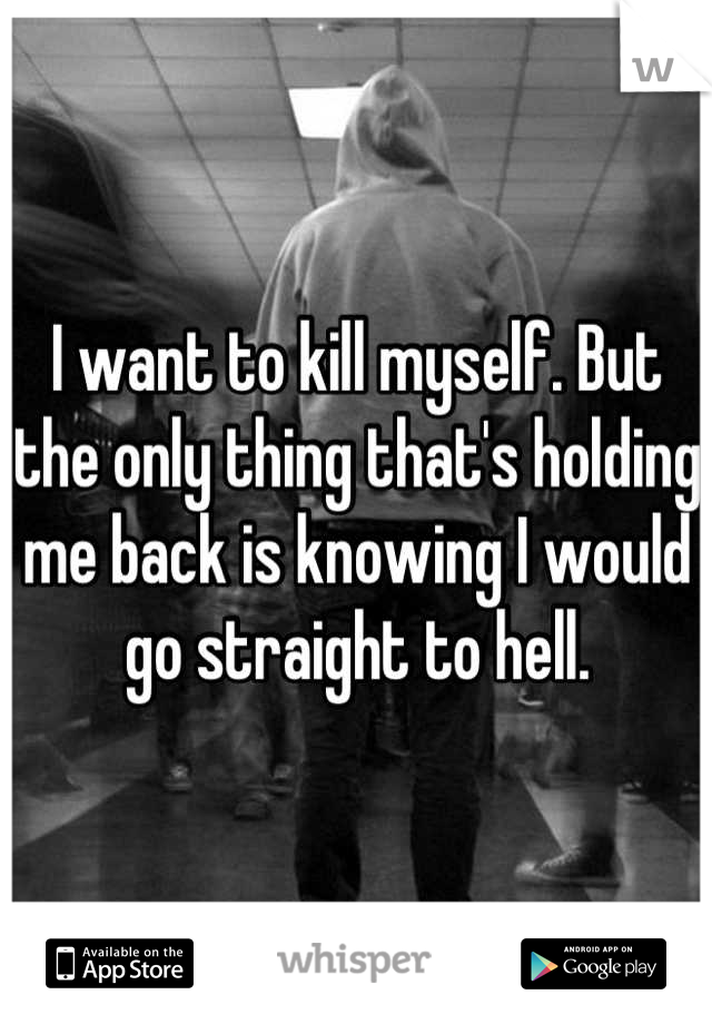 I want to kill myself. But the only thing that's holding me back is knowing I would go straight to hell.