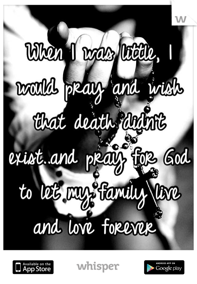 When I was little, I would pray and wish that death didn't exist..and pray for God to let my family live and love forever 