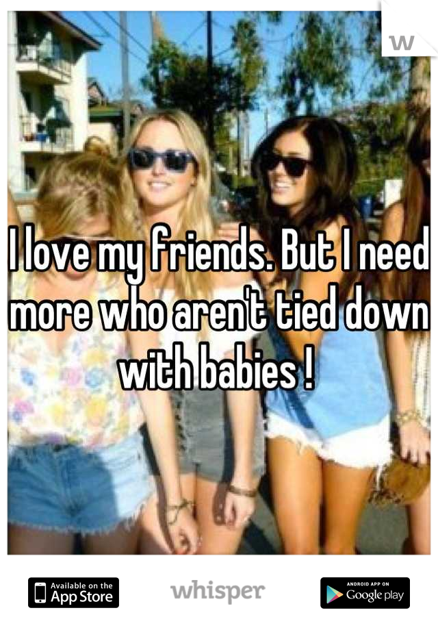 I love my friends. But I need more who aren't tied down with babies ! 