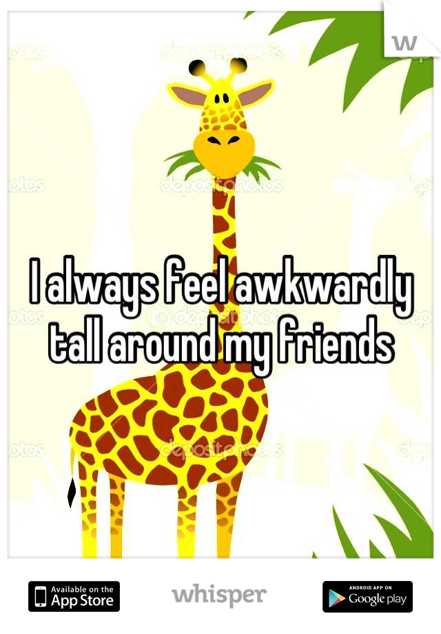 I always feel awkwardly tall around my friends