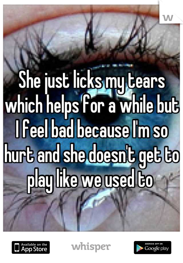 She just licks my tears which helps for a while but I feel bad because I'm so hurt and she doesn't get to play like we used to 