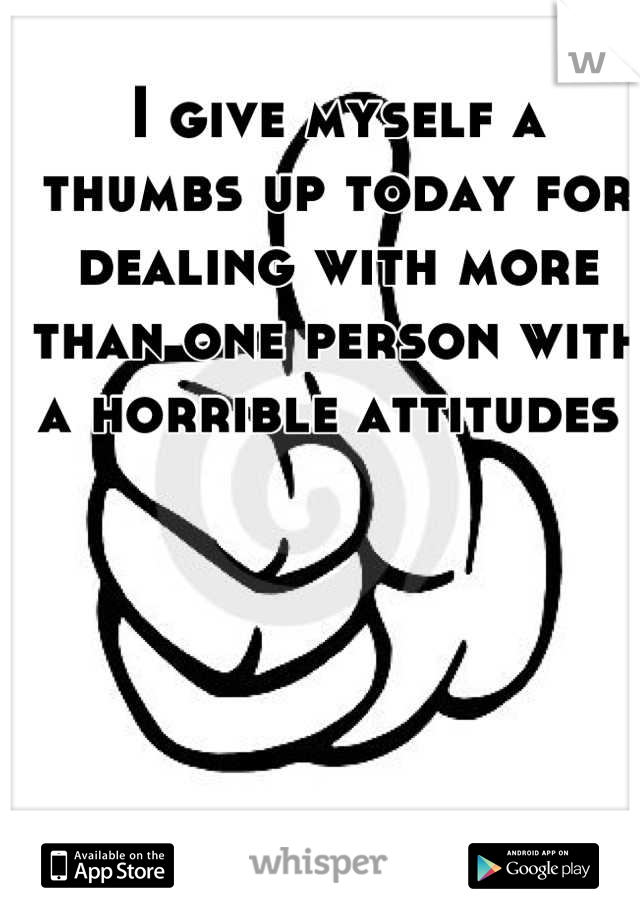 I give myself a thumbs up today for dealing with more than one person with a horrible attitudes 