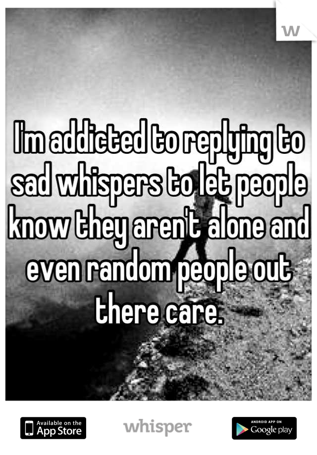 I'm addicted to replying to sad whispers to let people know they aren't alone and even random people out there care.
