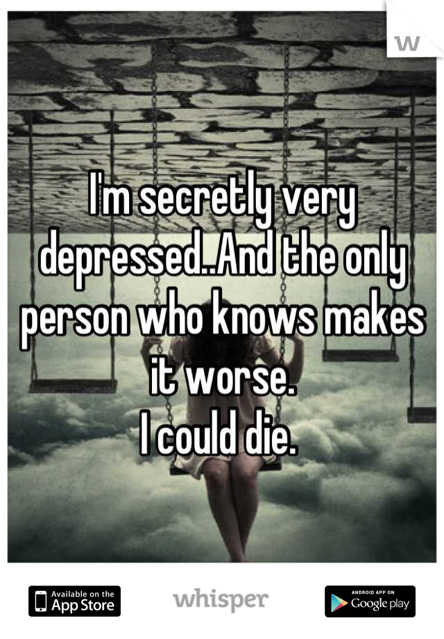 I'm secretly very depressed..And the only person who knows makes it worse. 
I could die. 