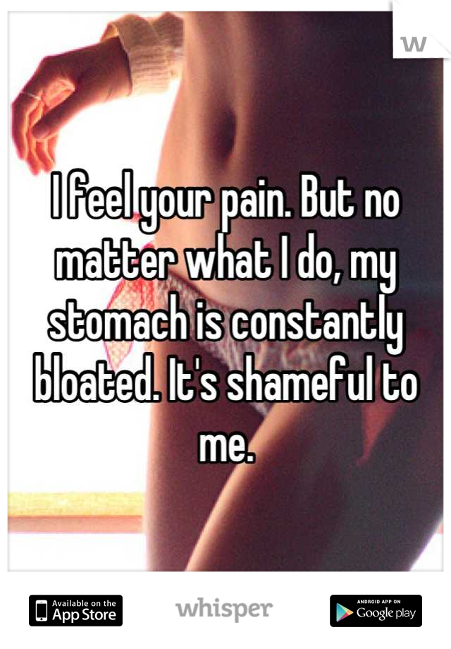 I feel your pain. But no matter what I do, my stomach is constantly bloated. It's shameful to me.