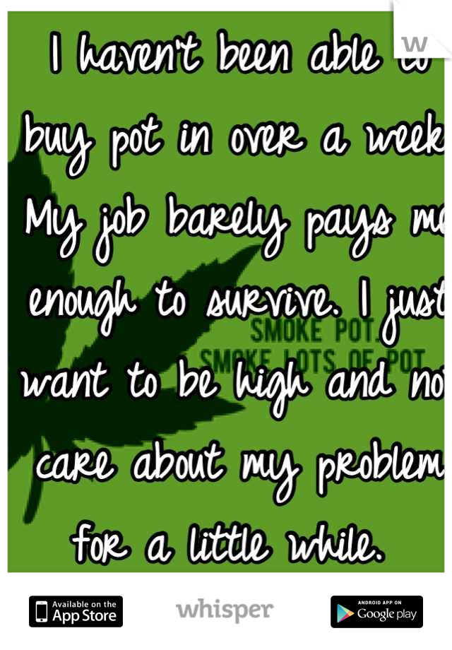 I haven't been able to buy pot in over a week. My job barely pays me enough to survive. I just want to be high and not care about my problem for a little while. 