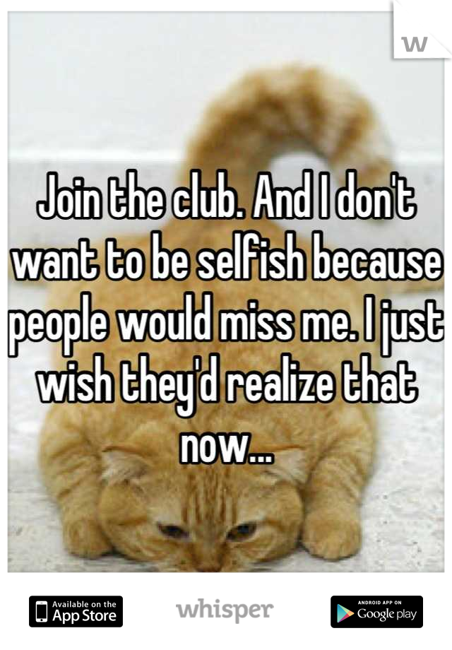 Join the club. And I don't want to be selfish because people would miss me. I just wish they'd realize that now...