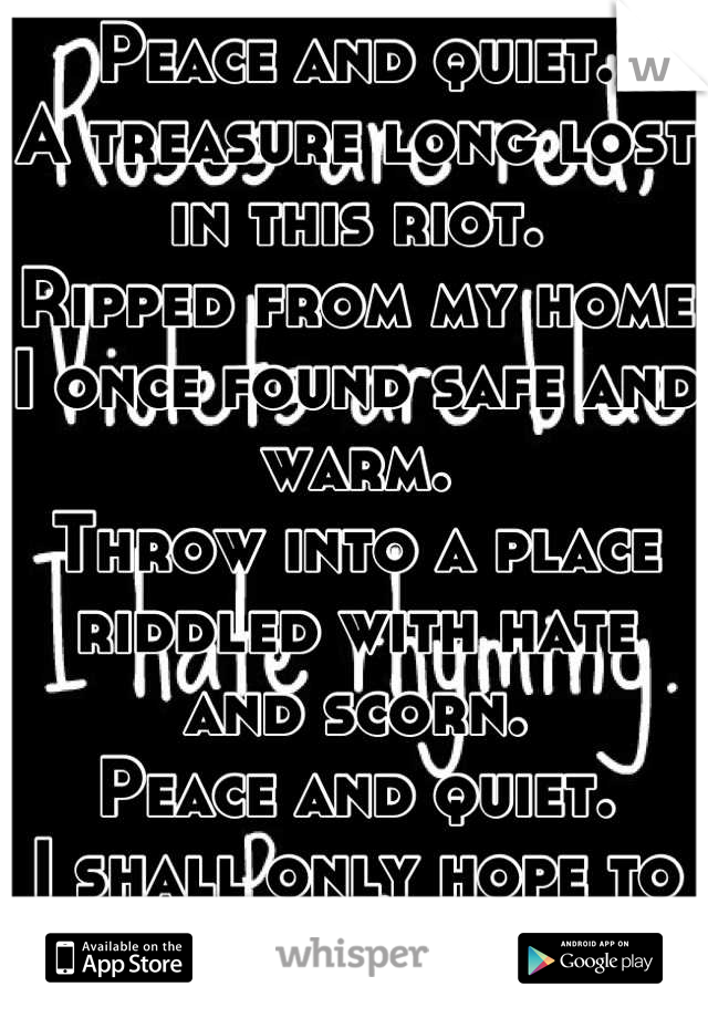 Peace and quiet. 
A treasure long lost in this riot. 
Ripped from my home I once found safe and warm. 
Throw into a place riddled with hate and scorn. 
Peace and quiet. 
I shall only hope to find it.