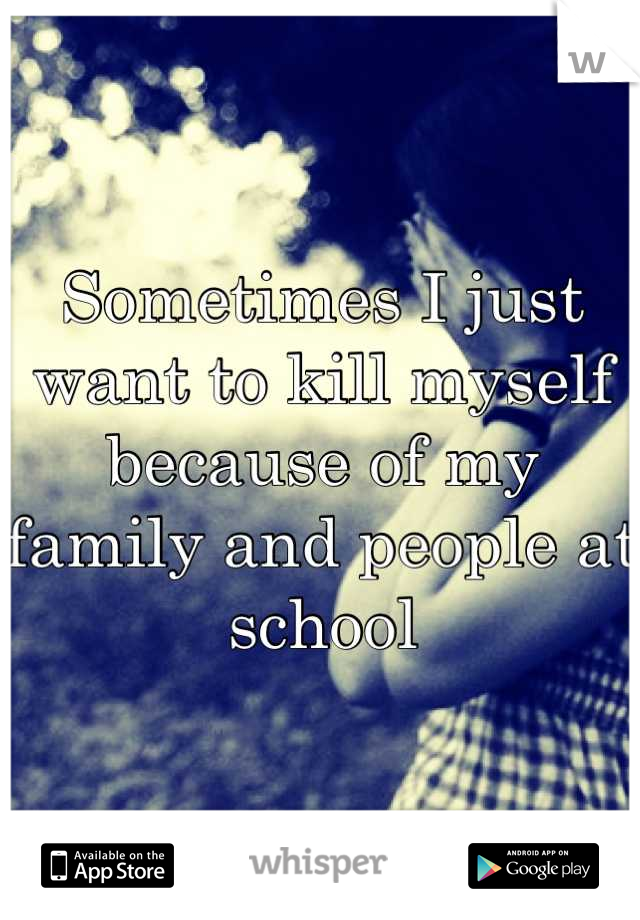 Sometimes I just want to kill myself because of my family and people at school