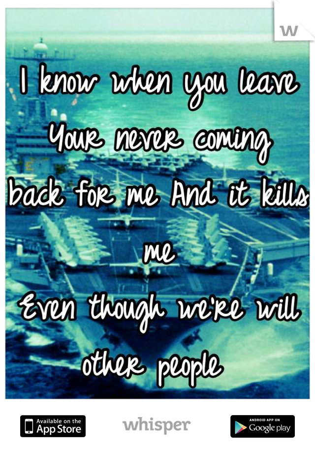 I know when you leave
Your never coming 
back for me And it kills me
Even though we're will other people 